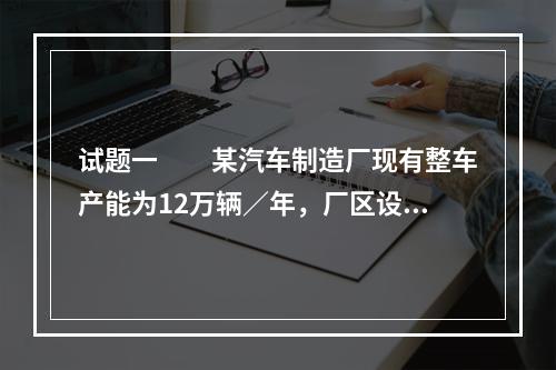 试题一　　某汽车制造厂现有整车产能为12万辆／年，厂区设有冲