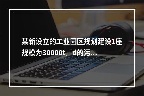 某新设立的工业园区规划建设1座规模为30000t／d的污水处