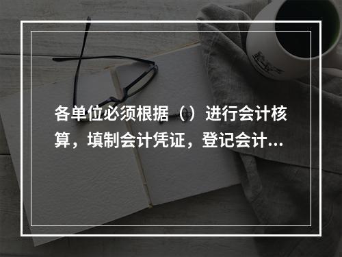 各单位必须根据（ ）进行会计核算，填制会计凭证，登记会计账簿