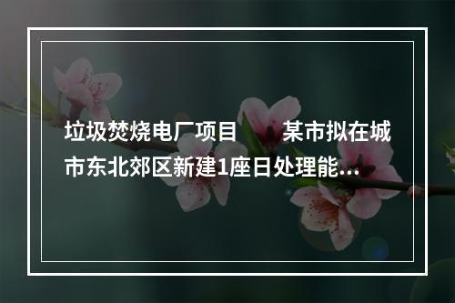 垃圾焚烧电厂项目　　某市拟在城市东北郊区新建1座日处理能力为