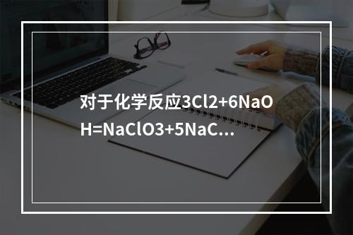 对于化学反应3Cl2+6NaOH=NaClO3+5NaCl