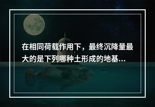 在相同荷载作用下，最终沉降量最大的是下列哪种土形成的地基（