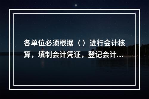 各单位必须根据（ ）进行会计核算，填制会计凭证，登记会计账簿