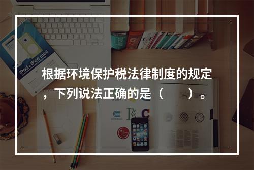 根据环境保护税法律制度的规定，下列说法正确的是（　　）。