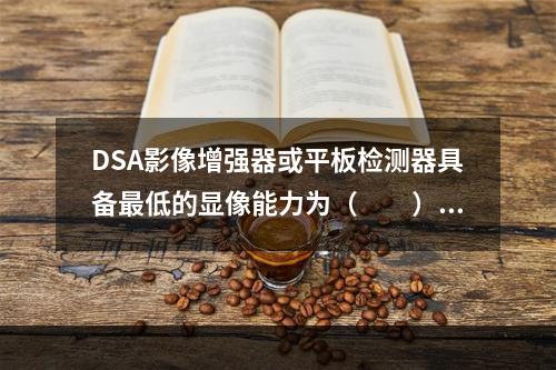 DSA影像增强器或平板检测器具备最低的显像能力为（　　）。