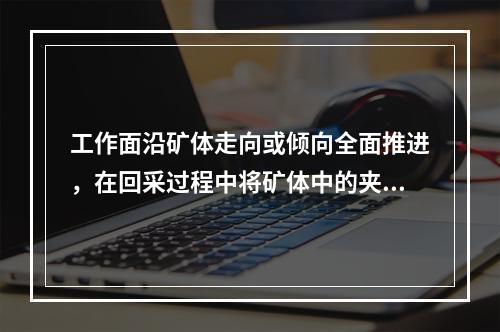 工作面沿矿体走向或倾向全面推进，在回采过程中将矿体中的夹石或