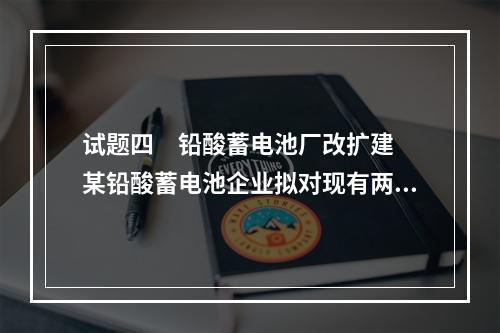 试题四　铅酸蓄电池厂改扩建　　某铅酸蓄电池企业拟对现有两条生