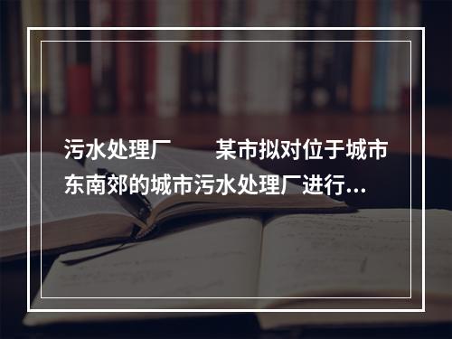 污水处理厂　　某市拟对位于城市东南郊的城市污水处理厂进行改扩