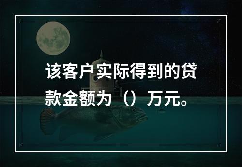 该客户实际得到的贷款金额为（）万元。