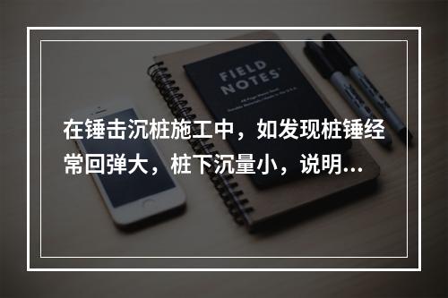 在锤击沉桩施工中，如发现桩锤经常回弹大，桩下沉量小，说明（