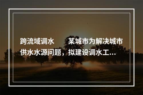 跨流域调水　　某城市为解决城市供水水源问题，拟建设调水工程，