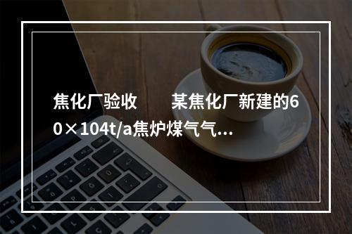 焦化厂验收　　某焦化厂新建的60×104t/a焦炉煤气气源工