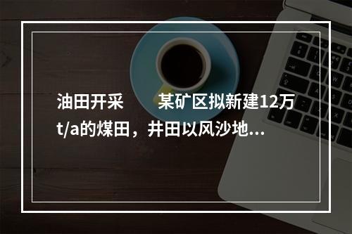 油田开采　　某矿区拟新建12万t/a的煤田，井田以风沙地型为