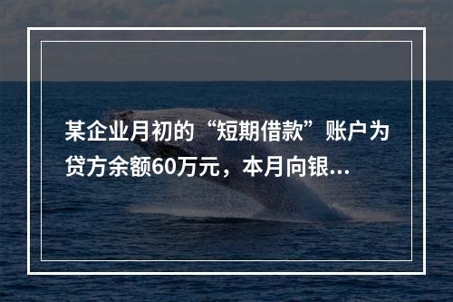 某企业月初的“短期借款”账户为贷方余额60万元，本月向银行借