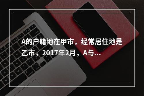 A的户籍地在甲市，经常居住地是乙市，2017年2月，A与B在