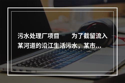 污水处理厂项目　　为了截留流入某河道的沿江生活污水，某市拟建