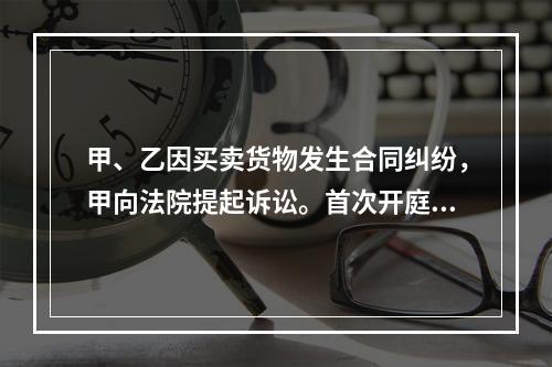 甲、乙因买卖货物发生合同纠纷，甲向法院提起诉讼。首次开庭审理