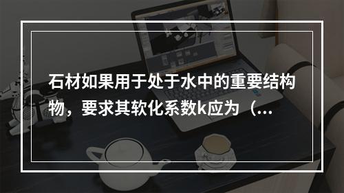 石材如果用于处于水中的重要结构物，要求其软化系数k应为（　