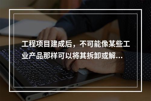 工程项目建成后，不可能像某些工业产品那样可以将其拆卸或解体检