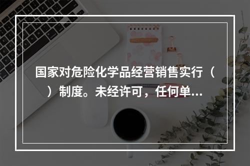 国家对危险化学品经营销售实行（　）制度。未经许可，任何单位和