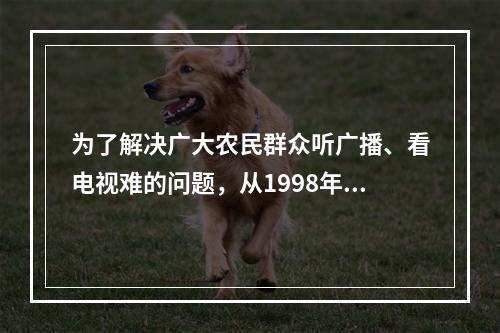 为了解决广大农民群众听广播、看电视难的问题，从1998年起党