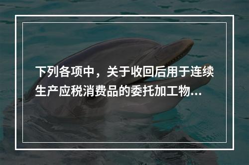 下列各项中，关于收回后用于连续生产应税消费品的委托加工物资