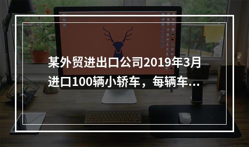 某外贸进出口公司2019年3月进口100辆小轿车，每辆车关税