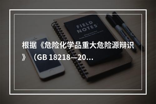 根据《危险化学品重大危险源辩识》（GB 18218—200