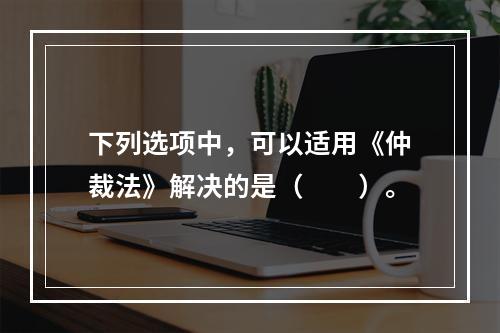 下列选项中，可以适用《仲裁法》解决的是（　　）。