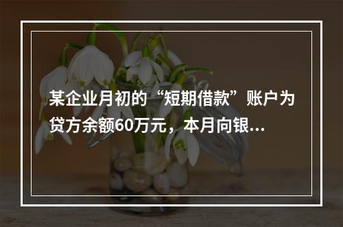 某企业月初的“短期借款”账户为贷方余额60万元，本月向银行借