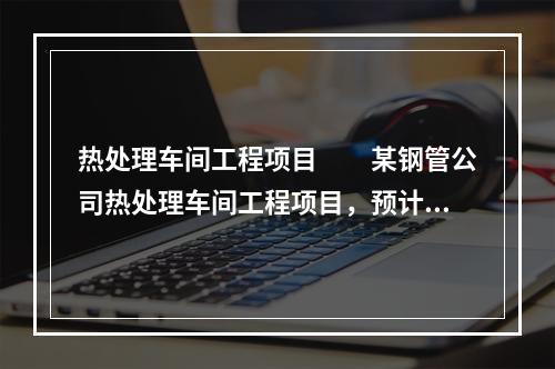 热处理车间工程项目　　某钢管公司热处理车间工程项目，预计热处