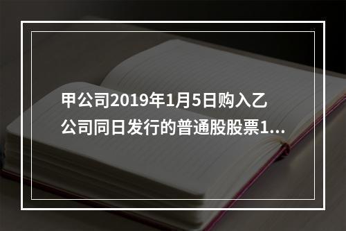 甲公司2019年1月5日购入乙公司同日发行的普通股股票100