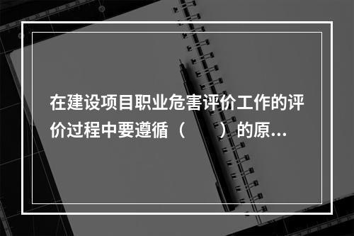 在建设项目职业危害评价工作的评价过程中要遵循（　　）的原则