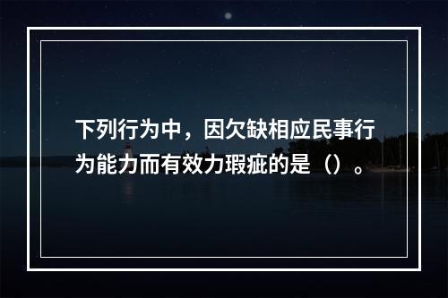 下列行为中，因欠缺相应民事行为能力而有效力瑕疵的是（）。