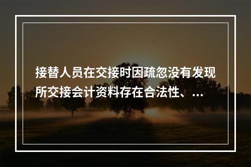 接替人员在交接时因疏忽没有发现所交接会计资料存在合法性、真实