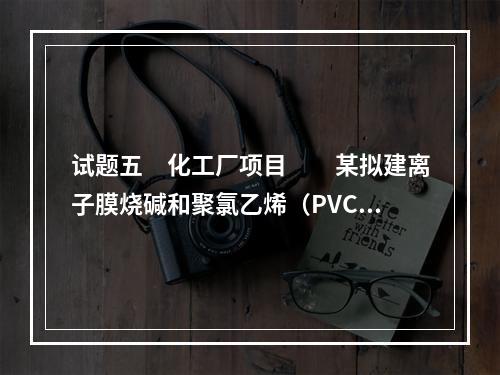 试题五　化工厂项目　　某拟建离子膜烧碱和聚氯乙烯（PVC）项