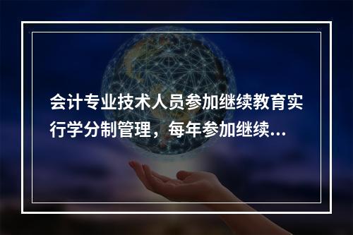 会计专业技术人员参加继续教育实行学分制管理，每年参加继续教育