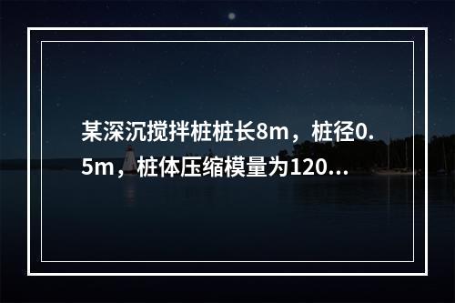 某深沉搅拌桩桩长8m，桩径0.5m，桩体压缩模量为120M