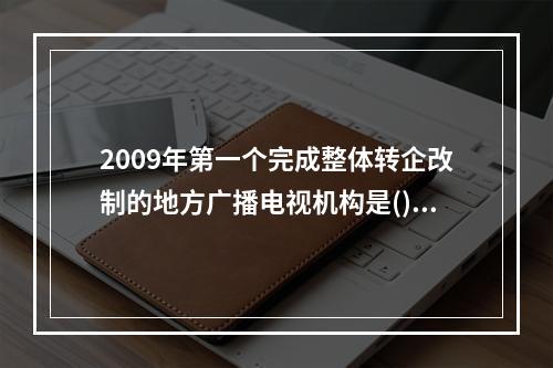 2009年第一个完成整体转企改制的地方广播电视机构是()。