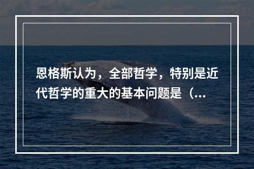 恩格斯认为，全部哲学，特别是近代哲学的重大的基本问题是（）。