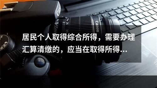 居民个人取得综合所得，需要办理汇算清缴的，应当在取得所得的一