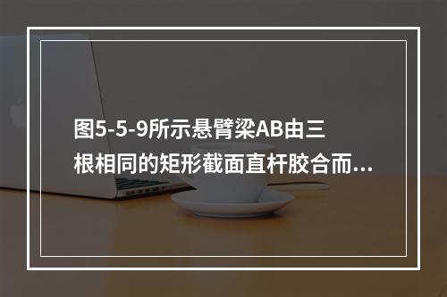 图5-5-9所示悬臂梁AB由三根相同的矩形截面直杆胶合而成