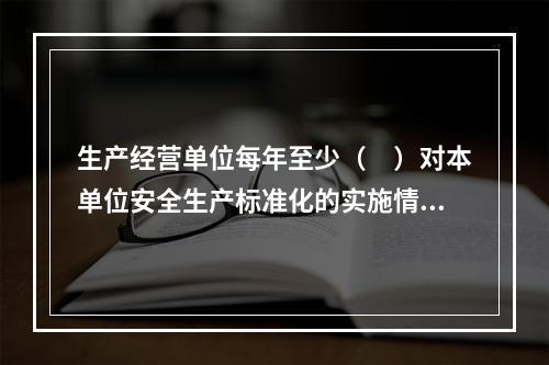 生产经营单位每年至少（　）对本单位安全生产标准化的实施情况进