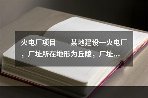 火电厂项目　　某地建设一火电厂，厂址所在地形为丘陵，厂址周围