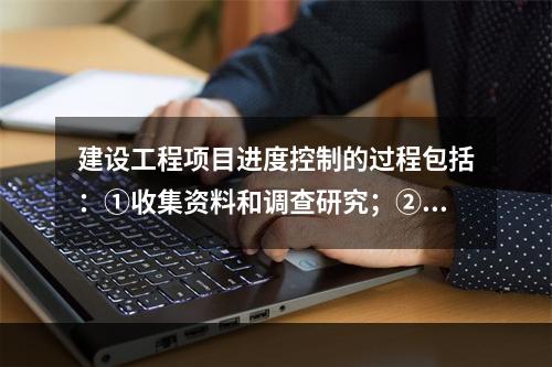 建设工程项目进度控制的过程包括：①收集资料和调查研究；②进度