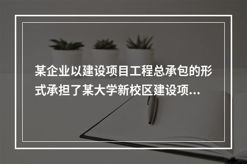 某企业以建设项目工程总承包的形式承担了某大学新校区建设项目，