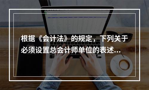 根据《会计法》的规定，下列关于必须设置总会计师单位的表述中，