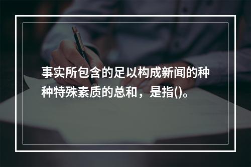 事实所包含的足以构成新闻的种种特殊素质的总和，是指()。