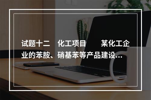 试题十二　化工项目　　某化工企业的苯胺、硝基苯等产品建设项目