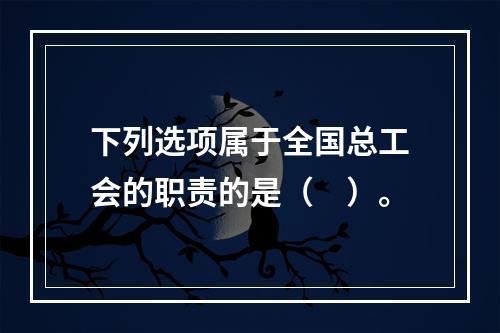 下列选项属于全国总工会的职责的是（　）。